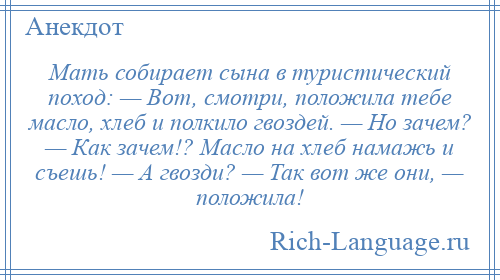 
    Мать собирает сына в туристический поход: — Вот, смотри, положила тебе масло, хлеб и полкило гвоздей. — Но зачем? — Как зачем!? Масло на хлеб намажь и съешь! — А гвозди? — Так вот же они, — положила!