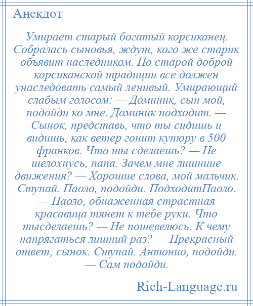 
    Умирает старый богатый корсиканец. Собралась сыновья, ждут, кого же старик объявит наследником. По старой доброй корсиканской традиции все должен унаследовать самый ленивый. Умирающий слабым голосом: — Доминик, сын мой, подойди ко мне. Доминик подходит. — Сынок, представь, что ты сидишь и видишь, как ветер гонит купюру в 500 франков. Что ты сделаешь? — Не шелохнусь, папа. Зачем мне лишниие движения? — Хорошие слова, мой мальчик. Ступай. Паоло, подойди. ПодходитПаоло. — Паоло, обнаженная страстная красавица тянет к тебе руки. Что тысделаешь? — Не пошевелюсь. К чему напрягаться лишний раз? — Прекрасный ответ, сынок. Ступай. Антонио, подойди. — Сам подойди.