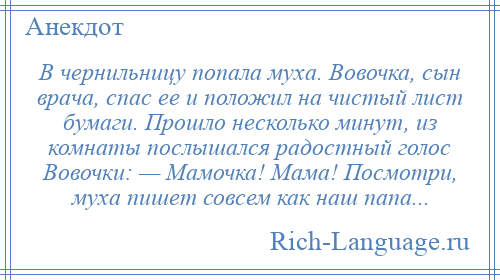 
    В чернильницу попала муха. Вовочка, сын врача, спас ее и положил на чистый лист бумаги. Прошло несколько минут, из комнаты послышался радостный голос Вовочки: — Мамочка! Мама! Посмотри, муха пишет совсем как наш папа...