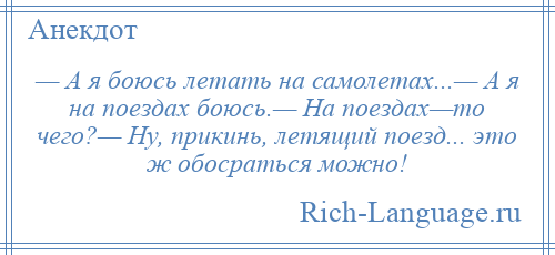 
    — А я боюсь летать на самолетах...— А я на поездах боюсь.— На поездах—то чего?— Ну, прикинь, летящий поезд... это ж обосраться можно!