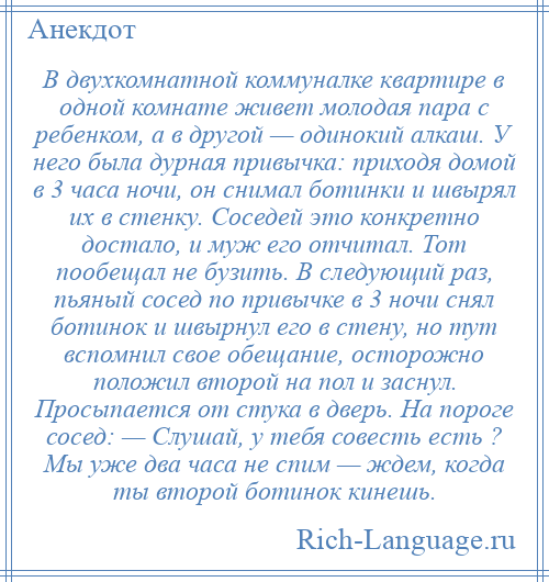 
    В двухкомнатной коммуналке квартире в одной комнате живет молодая пара с ребенком, а в другой — одинокий алкаш. У него была дурная привычка: приходя домой в 3 часа ночи, он снимал ботинки и швырял их в стенку. Соседей это конкретно достало, и муж его отчитал. Тот пообещал не бузить. В следующий раз, пьяный сосед по привычке в 3 ночи снял ботинок и швырнул его в стену, но тут вспомнил свое обещание, осторожно положил второй на пол и заснул. Просыпается от стука в дверь. На пороге сосед: — Слушай, у тебя совесть есть ? Мы уже два часа не спим — ждем, когда ты второй ботинок кинешь.