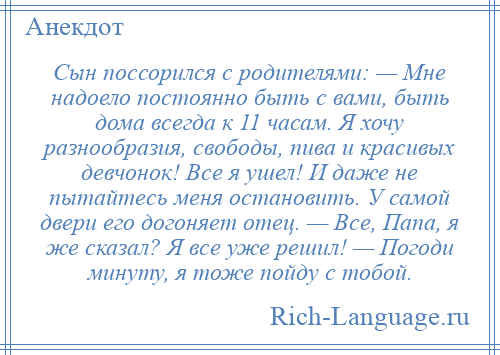 
    Сын поссорился с родителями: — Мне надоело постоянно быть с вами, быть дома всегда к 11 часам. Я хочу разнообразия, свободы, пива и красивых девчонок! Все я ушел! И даже не пытайтесь меня остановить. У самой двери его догоняет отец. — Все, Папа, я же сказал? Я все уже решил! — Погоди минуту, я тоже пойду с тобой.