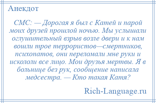 
    СМС: — Дорогая я был с Катей и парой моих друзей прошлой ночью. Мы услышали оглушительный взрыв возле двери и к нам вошли трое террористов—смертников, психопатов, они переломали мне руки и искололи все лицо. Мои друзья мертвы. Я в больнице без рук, сообщение написала медсестра. — Кто такая Катя?