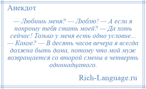 
    — Любишь меня? — Люблю! — А если я попрошу тебя стать моей? — Да хоть сейчас! Только у меня есть одно условие... — Какое? — В десять часов вечера я всегда должна быть дома, потому что мой муж возвращается со второй смены в четверть одиннадцатого.