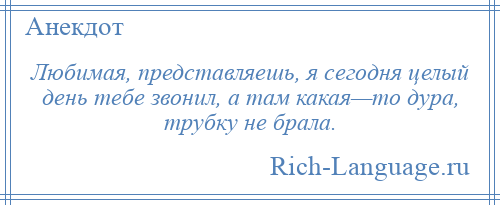 
    Любимая, представляешь, я сегодня целый день тебе звонил, а там какая—то дура, трубку не брала.