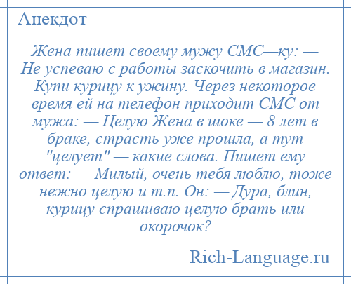 
    Жена пишет своему мужу СМС—ку: — Не успеваю с работы заскочить в магазин. Купи курицу к ужину. Через некоторое время ей на телефон приходит СМС от мужа: — Целую Жена в шоке — 8 лет в браке, страсть уже прошла, а тут целует — какие слова. Пишет ему ответ: — Милый, очень тебя люблю, тоже нежно целую и т.п. Он: — Дура, блин, курицу спрашиваю целую брать или окорочок?