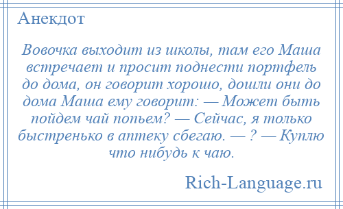 
    Вовочка выходит из школы, там его Маша встречает и просит поднести портфель до дома, он говорит хорошо, дошли они до дома Маша ему говорит: — Может быть пойдем чай попьем? — Сейчас, я только быстренько в аптеку сбегаю. — ? — Куплю что нибудь к чаю.