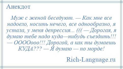 
    Муж с женой беседуют. — Как мне все надоело, носить нечего, все однообразно, я устала, у меня депрессия... ((( — Дорогая, я думаю тебе надо куда—нибудь съездить!!! — ООООооо!!! Дорогой, а как ты думаешь КУДА??? — Я думаю — по морде!