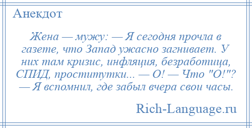 
    Жена — мужу: — Я сегодня прочла в газете, что Запад ужасно загнивает. У них там кризис, инфляция, безработица, СПИД, проститутки... — О! — Что О! ? — Я вспомнил, где забыл вчера свои часы.