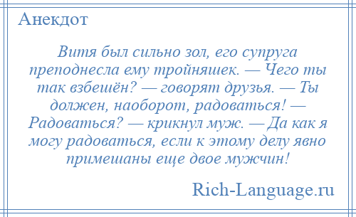 
    Витя был сильно зол, его супруга преподнесла ему тройняшек. — Чего ты так взбешён? — говорят друзья. — Ты должен, наоборот, радоваться! — Радоваться? — крикнул муж. — Да как я могу радоваться, если к этому делу явно примешаны еще двое мужчин!