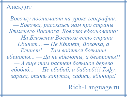 
    Вовочку поднимают на уроке географии: — Вовочка, расскажи нам про страны Ближнего Востока. Вовочка вдохновенно: — На Ближнем Востоке есть страна Ебипет... — Не Ебипет, Вовочка, а Египет! — Там водятся большие ебемоты... — Да не ебемоты, а бегемоты!! — А еще там растет большое дерево ебобаб... — Не ебобаб, а бабоеб!!! Тьфу, зараза, опять запутал, садись, ебиница!