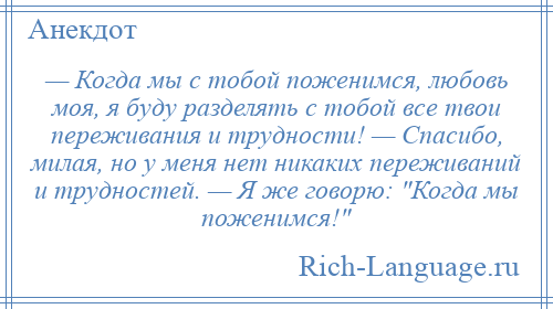 
    — Когда мы с тобой поженимся, любовь моя, я буду разделять с тобой все твои переживания и трудности! — Спасибо, милая, но у меня нет никаких переживаний и трудностей. — Я же говорю: Когда мы поженимся! 