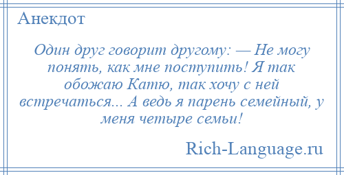 
    Один друг говорит другому: — Не могу понять, как мне поступить! Я так обожаю Катю, так хочу с ней встречаться... А ведь я парень семейный, у меня четыре семьи!