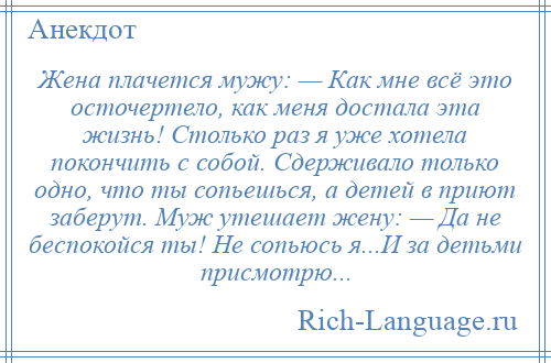 
    Жена плачется мужу: — Как мне всё это осточертело, как меня достала эта жизнь! Столько раз я уже хотела покончить с собой. Сдерживало только одно, что ты сопьешься, а детей в приют заберут. Муж утешает жену: — Да не беспокойся ты! Не сопьюсь я...И за детьми присмотрю...