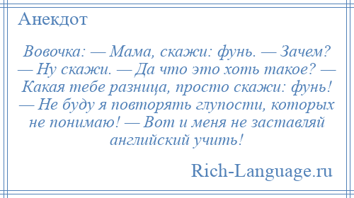 
    Вовочка: — Мама, скажи: фунь. — Зачем? — Ну скажи. — Да что это хоть такое? — Какая тебе разница, просто скажи: фунь! — Не буду я повторять глупости, которых не понимаю! — Вот и меня не заставляй английский учить!