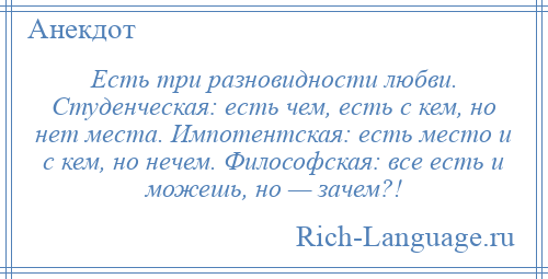 
    Есть три разновидности любви. Студенческая: есть чем, есть с кем, но нет места. Импотентская: есть место и с кем, но нечем. Философская: все есть и можешь, но — зачем?!