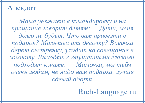 
    Мама уезжает в командировку и на прощание говорит детям: — Дети, меня долго не будет. Что вам привезти в подарок? Мальчика или девочку? Вовочка берет сестренку, уходит на совещание в комнату. Выходят с опущенными глазами, подходят к маме: — Мамочка, мы тебя очень любим, не надо нам подарка, лучше сделай аборт.