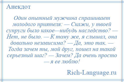 
    Один опытный мужчина спрашивает молодого приятеля: — Скажи, у твоей супруги было какое—нибудь наследство? — Нет, не было. — К тому же, я слышал, она довольно независима? — Да, это так. — Тогда зачем ты, мой друг, пошел на такой серьезный шаг? — Зачем? Да очень просто — я ее люблю!