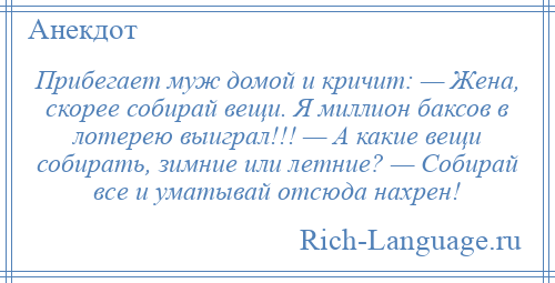 
    Прибегает муж домой и кричит: — Жена, скорее собирай вещи. Я миллион баксов в лотерею выиграл!!! — А какие вещи собирать, зимние или летние? — Собирай все и уматывай отсюда нахрен!