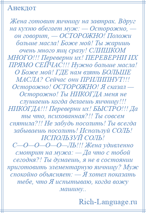 
    Жена готовит яичницу на завтрак. Вдруг на кухню вбегает муж: — Осторожно, — он говорит, — ОСТОРОЖНО! Положи больше масла! Боже мой! Ты жаришь очень много яиц сразу! СЛИШКОМ МНОГО!!! Переверни их! ПЕРЕВЕРНИ ИХ ПРЯМО СЕЙЧАС!!! Нужно больше масла! О Боже мой! ГДЕ нам взять БОЛЬШЕ МАСЛА? Сейчас они ПРИЛИПНУТ!!! Осторожно! ОСТОРОЖНО! Я сказал — Осторожно! Ты НИКОГДА меня не слушаешь когда делаешь яичницу!!! НИКОГДА!!! Переверни их! БЫСТРО!!! Да ты что, психованная?!! Ты совсем спятила?!! Не забудь посолить! Ты всегда забываешь посолить! Используй СОЛЬ! ИСПОЛЬЗУЙ СОЛЬ! С—О—О—О—О—ЛЬ!!! Жена удивленно смотрит на мужа: — Да что с тобой сегодня?! Ты думаешь, я не в состоянии приготовить элементарную яичницу? Муж спокойно объясняет: — Я хотел показать тебе, что Я испытываю, когда вожу машину..