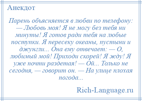 
    Парень объясняется в любви по телефону: — Любовь моя! Я не могу без тебя ни минуты! Я готов ради тебя на любые поступки. Я пересеку океаны, пустыни и джунгли... Она ему отвечает: — О, любимый мой! Приходи скорей! Я жду! Я уже почти раздетая! — Ой... Только не сегодня, — говорит он. — На улице плохая погода...