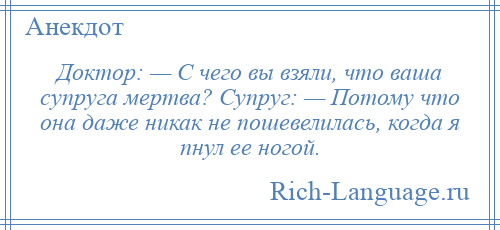 
    Доктор: — С чего вы взяли, что ваша супруга мертва? Супруг: — Потому что она даже никак не пошевелилась, когда я пнул ее ногой.