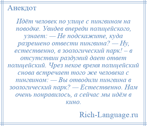 
    Идёт человек по улице с пингвином на поводке. Увидев впереди полицейского, узнает: — Не подскажите, куда разрешено отвести пингвина? — Ну, естественно, в зоологический парк! – в отсутствии раздумий дает ответ полицейский. Чрез некое время полицейский снова встречает того же человека с пингвином: — Вы отводили пингвина в зоологический парк? — Естественно. Нам очень понравилось, а сейчас мы идём в кино.