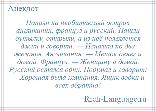 
    Попали на необитаемый остров англичанин, француз и русский. Нашли бутылку, открыли, а из неё появляется джин и говорит: — Исполню по два желанья. Англичанин: — Мешок денег и домой. Француз: — Женщину и домой. Русский остался один. Подумал и говорит: — Хорошая была компания. Ящик водки и всех обратно!