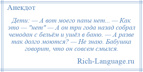 
    Дети: — А вот моего папы нет... — Как это — нет — А он три года назад собрал чемодан с бельём и ушёл в баню. — А разве так долго моются? — Не знаю. Бабушка говорит, что он совсем смылся.