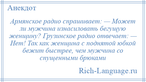 
    Армянское радио спрашивает: — Может ли мужчина изнасиловать бегущую женщину? Грузинское радио отвечает: — Нет! Так как женщина с поднятой юбкой бежит быстрее, чем мужчина со спущенными брюками