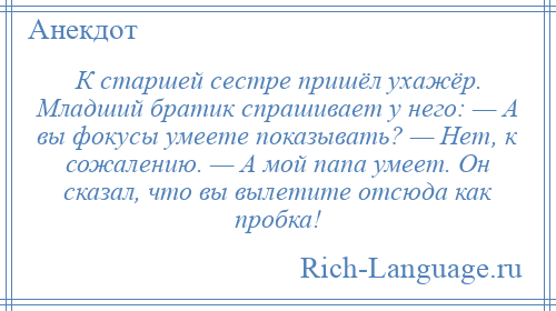 
    К старшей сестре пришёл ухажёр. Младший братик спрашивает у него: — А вы фокусы умеете показывать? — Нет, к сожалению. — А мой папа умеет. Он сказал, что вы вылетите отсюда как пробка!