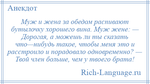 
    Муж и жена за обедом распивают бутылочку хорошего вина. Муж жене: — Дорогая, а можешь ли ты сказать что—нибудь такое, чтобы меня это и расстроило и порадовало одновременно? — Твой член больше, чем у твоего брата!