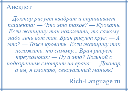 
    Доктор рисует квадрат и спрашивает пациента: — Что это такое? — Кровать. Если женщину так положить, то самому надо лечь вот так. Врач рисует круг: — А это? — Тоже кровать. Если женщину так положить, то самому... Врач рисует треугольник: — Ну а это? Больной с подозрением смотрит на врача: — Доктор, а вы, я смотрю, сексуальный маньяк!