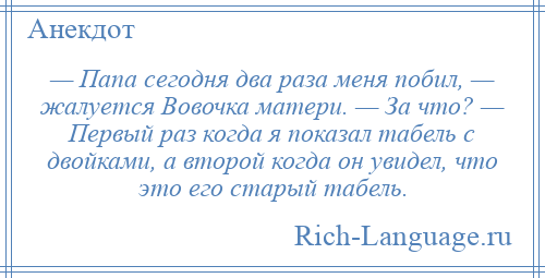 
    — Папа сегодня два раза меня побил, — жалуется Вовочка матери. — За что? — Первый раз когда я показал табель с двойками, а второй когда он увидел, что это его старый табель.