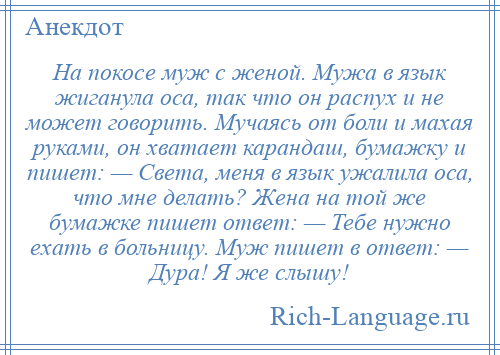 
    На покосе муж с женой. Мужа в язык жиганула оса, так что он распух и не может говорить. Мучаясь от боли и махая руками, он хватает карандаш, бумажку и пишет: — Света, меня в язык ужалила оса, что мне делать? Жена на той же бумажке пишет ответ: — Тебе нужно ехать в больницу. Муж пишет в ответ: — Дура! Я же слышу!