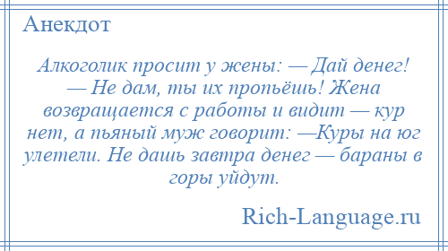 
    Алкоголик просит у жены: — Дай денег! — Не дам, ты их пропьёшь! Жена возвращается с работы и видит — кур нет, а пьяный муж говорит: —Куры на юг улетели. Не дашь завтра денег — бараны в горы уйдут.