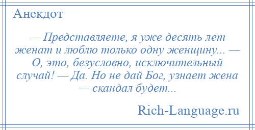 
    — Представляете, я уже десять лет женат и люблю только одну женщину... — О, это, безусловно, исключительный случай! — Да. Но не дай Бог, узнает жена — скандал будет...