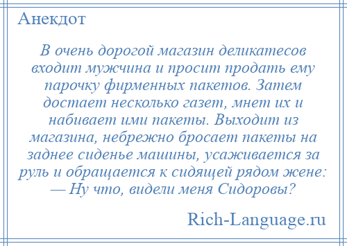 
    В очень дорогой магазин деликатесов входит мужчина и просит продать ему парочку фирменных пакетов. Затем достает несколько газет, мнет их и набивает ими пакеты. Выходит из магазина, небрежно бросает пакеты на заднее сиденье машины, усаживается за руль и обращается к сидящей рядом жене: — Ну что, видели меня Сидоровы?