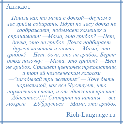 
    Пошли как то мама с дочкой—дауном в лес грибы собирать. Идут по лесу дочка не соображает, подымает камешек и спрашивает: —Мама, это грибок? —Нет, дочка, это не грибок. Дочка подбирает другой камешек и опять: —Мама, это грибок? —Нет, доча, это не грибок. Берет дочка палочку: —Мама, это грибок? —Нет не грибок. Срывает цветочек трехлистник, а тот ей человеческим голосом — загадывай три желания — Хочу быть нормальной, как все Чуствует, что нормальной стала, и от удивления кричит: —Абасаться!!!! Смотрит на штаны — все мокрые — Еб@нуться —Мама, это грибок