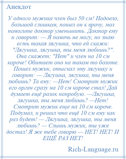 
    У одного мужика член был 50 см! Надоело, большой слишком, пошел он к врачу, мол помогите доктор уменьшить. Доктор ему и говорит: — Я помочь не могу, но знаю есть такая лягушка, что ей скажи: Лягушка, лягушка, ты меня любишь? . Она скажет: Нет и член на 10 см короче! Обитает она на таком то болоте. Пошел мужик, отыскал эту лягушку и говорит: — Лягушка, лягушка, ты меня любишь? Та ему: —Нет! Смотрит мужик его орган сразу на 10 см короче стал! Дай думает ещё разок попробую. —Лягушка, лягушка, ты меня любишь? —Нет! Смотрит мужик еще на 10 см короче. Подумал, и решил что ещё 10 см ему как раз будет! — Лягушка, лягушка, ты меня любишь? — Слышь мужик, ты уже достал! Я же тебе говорю — НЕТ! НЕТ! И ЕЩЁ РАЗ НЕТ!