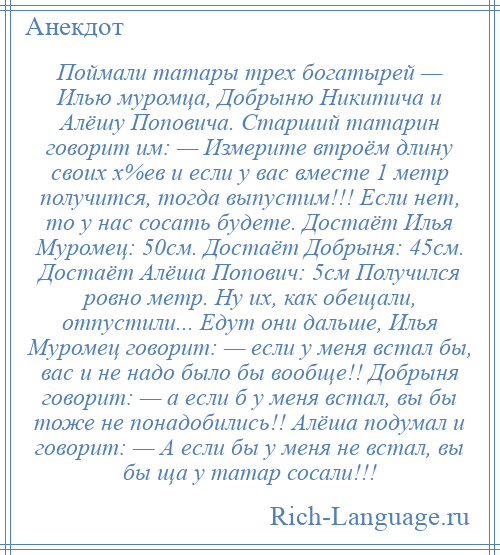 
    Поймали татары трех богатырей — Илью муромца, Добрыню Никитича и Алёшу Поповича. Старший татарин говорит им: — Измерите втроём длину своих х%ев и если у вас вместе 1 метр получится, тогда выпустим!!! Если нет, то у нас сосать будете. Достаёт Илья Муромец: 50см. Достаёт Добрыня: 45см. Достаёт Алёша Попович: 5см Получился ровно метр. Ну их, как обещали, отпустили... Едут они дальше, Илья Муромец говорит: — если у меня встал бы, вас и не надо было бы вообще!! Добрыня говорит: — а если б у меня встал, вы бы тоже не понадобились!! Алёша подумал и говорит: — А если бы у меня не встал, вы бы ща у татар сосали!!!