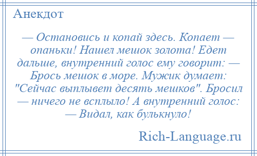 
    — Остановись и копай здесь. Копает — опаньки! Нашел мешок золота! Едет дальше, внутренний голос ему говорит: — Брось мешок в море. Мужик думает: Сейчас выплывет десять мешков . Бросил — ничего не всплыло! А внутренний голос: — Видал, как булькнуло!