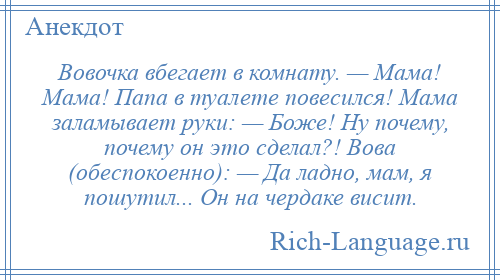 
    Вовочка вбегает в комнату. — Мама! Мама! Папа в туалете повесился! Мама заламывает руки: — Боже! Ну почему, почему он это сделал?! Вова (обеспокоенно): — Да ладно, мам, я пошутил... Он на чердаке висит.
