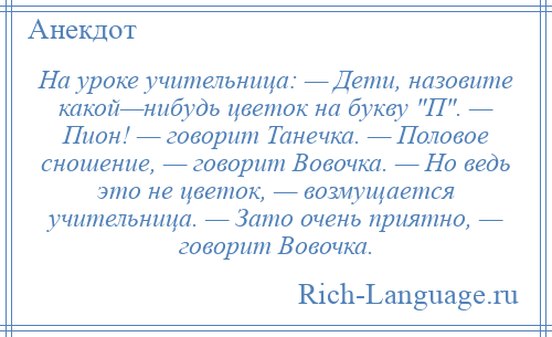 
    На уроке учительница: — Дети, назовите какой—нибудь цветок на букву П . — Пион! — говорит Танечка. — Половое сношение, — говорит Вовочка. — Но ведь это не цветок, — возмущается учительница. — Зато очень приятно, — говорит Вовочка.