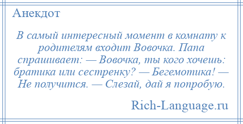 
    В самый интересный момент в комнату к родителям входит Вовочка. Папа спрашивает: — Вовочка, ты кого хочешь: братика или сестренку? — Бегемотика! — Не получится. — Слезай, дай я попробую.