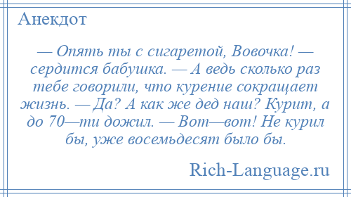 
    — Опять ты с сигаретой, Вовочка! — сердится бабушка. — А ведь сколько раз тебе говорили, что курение сокращает жизнь. — Да? А как же дед наш? Курит, а до 70—ти дожил. — Вот—вот! Не курил бы, уже восемьдесят было бы.