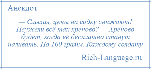 
    — Слыхал, цены на водку снижают! Неужели всё так хреново? — Хреново будет, когда её бесплатно станут наливать. По 100 грамм. Каждому солдату