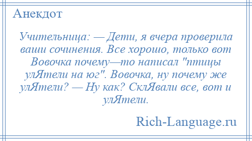 
    Учительница: — Дети, я вчера проверила ваши сочинения. Все хорошо, только вот Вовочка почему—то написал птицы улЯтели на юг . Вовочка, ну почему же улЯтели? — Ну как? СклЯвали все, вот и улЯтели.