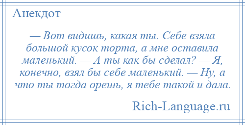 
    — Вот видишь, какая ты. Себе взяла большой кусок торта, а мне оставила маленький. — А ты как бы сделал? — Я, конечно, взял бы себе маленький. — Ну, а что ты тогда орешь, я тебе такой и дала.