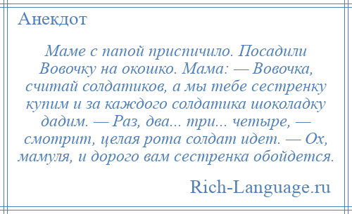 
    Маме с папой приспичило. Посадили Вовочку на окошко. Мама: — Вовочка, считай солдатиков, а мы тебе сестренку купим и за каждого солдатика шоколадку дадим. — Раз, два... три... четыре, — смотрит, целая рота солдат идет. — Ох, мамуля, и дорого вам сестренка обойдется.